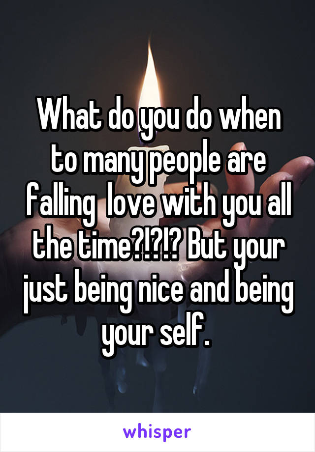 What do you do when to many people are falling  love with you all the time?!?!? But your just being nice and being your self. 