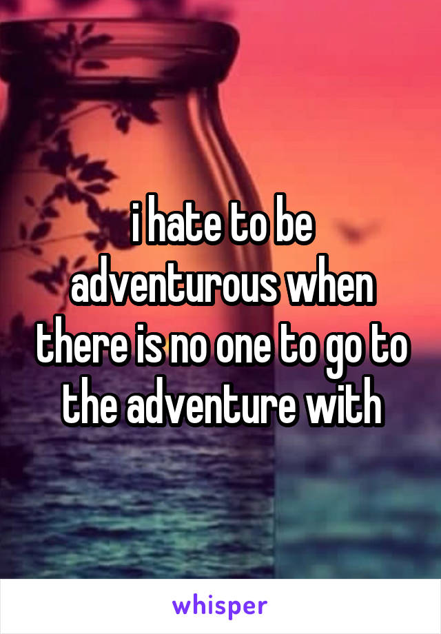 i hate to be adventurous when there is no one to go to the adventure with