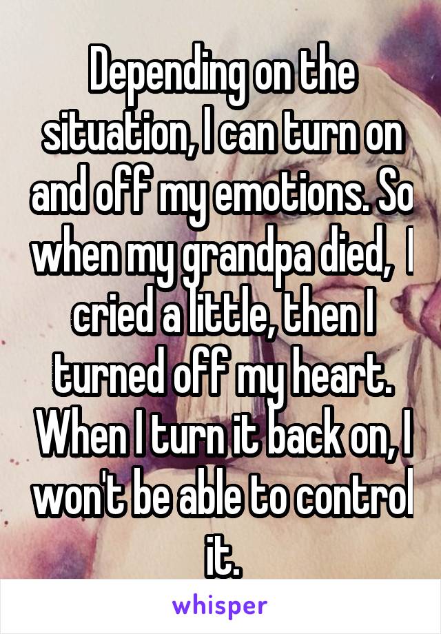 Depending on the situation, I can turn on and off my emotions. So when my grandpa died,  I cried a little, then I turned off my heart. When I turn it back on, I won't be able to control it.