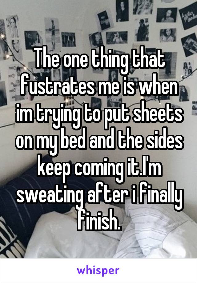 The one thing that fustrates me is when im trying to put sheets on my bed and the sides keep coming it.I'm sweating after i finally finish.