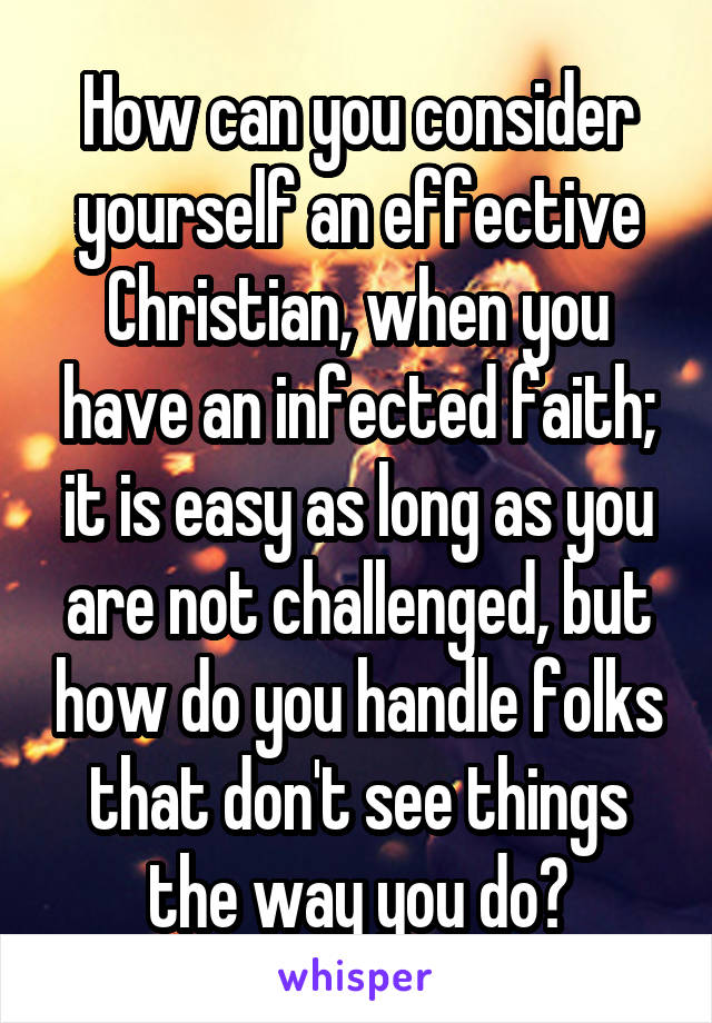 How can you consider yourself an effective Christian, when you have an infected faith; it is easy as long as you are not challenged, but how do you handle folks that don't see things the way you do?