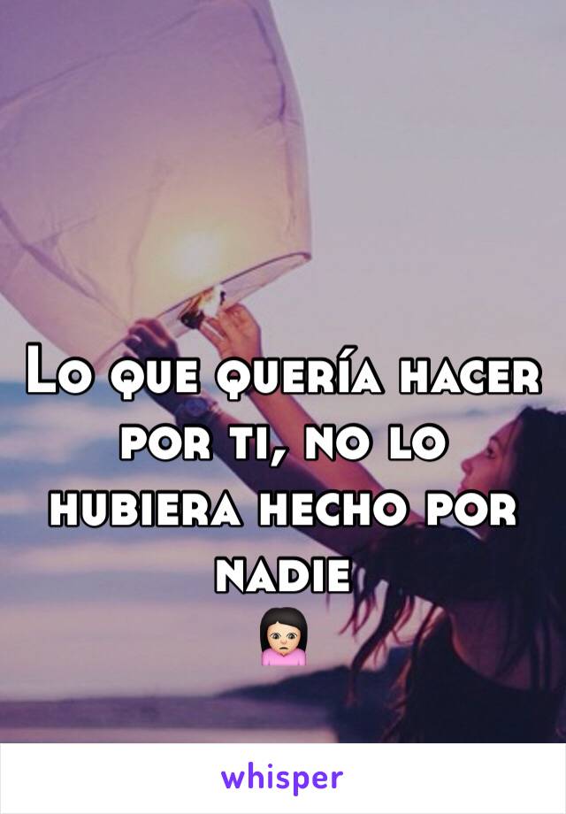 Lo que quería hacer por ti, no lo hubiera hecho por nadie 
🙍🏻