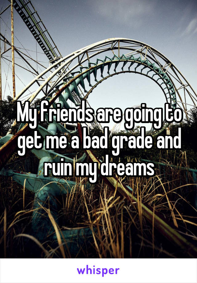 My friends are going to get me a bad grade and ruin my dreams