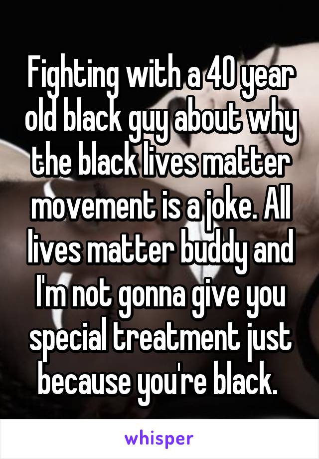 Fighting with a 40 year old black guy about why the black lives matter movement is a joke. All lives matter buddy and I'm not gonna give you special treatment just because you're black. 