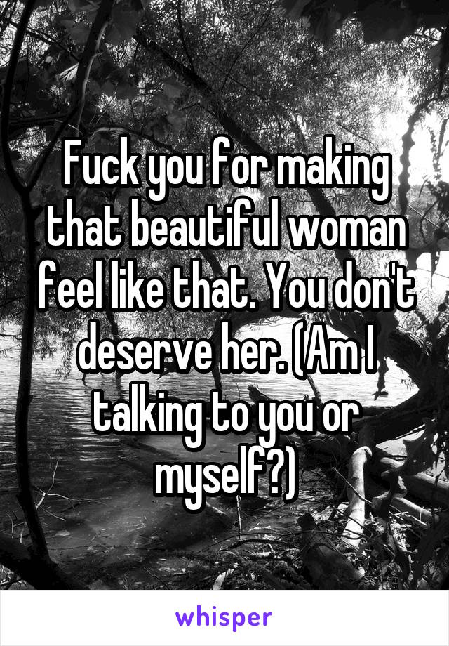 Fuck you for making that beautiful woman feel like that. You don't deserve her. (Am I talking to you or myself?)