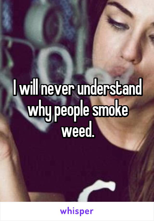 I will never understand why people smoke weed.