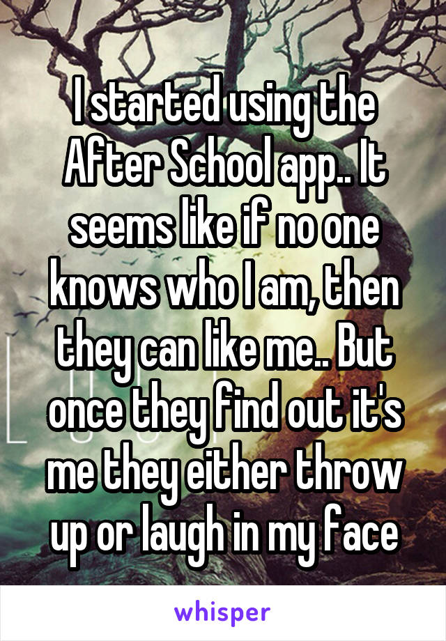 I started using the After School app.. It seems like if no one knows who I am, then they can like me.. But once they find out it's me they either throw up or laugh in my face