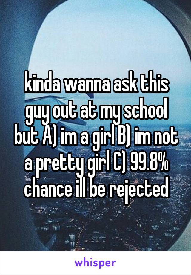 kinda wanna ask this guy out at my school but A) im a girl B) im not a pretty girl C) 99.8% chance ill be rejected