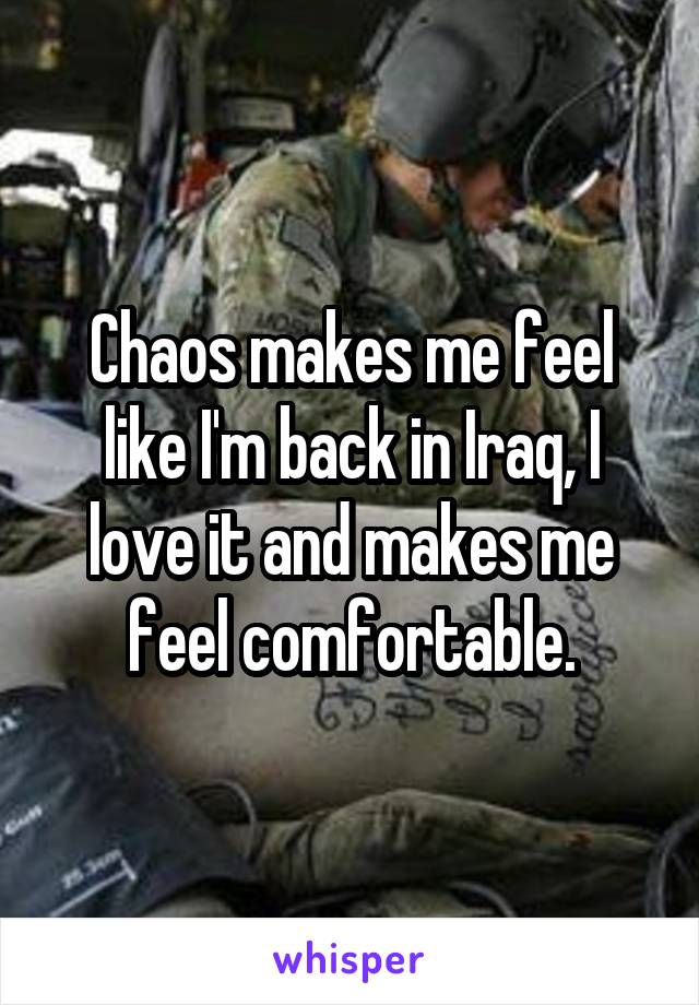 Chaos makes me feel like I'm back in Iraq, I love it and makes me feel comfortable.