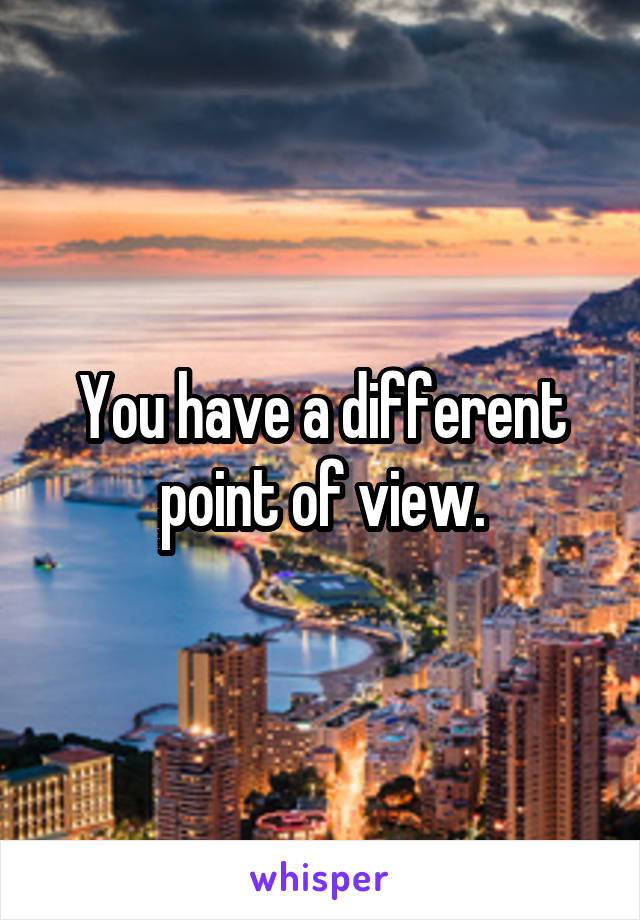 You have a different point of view.