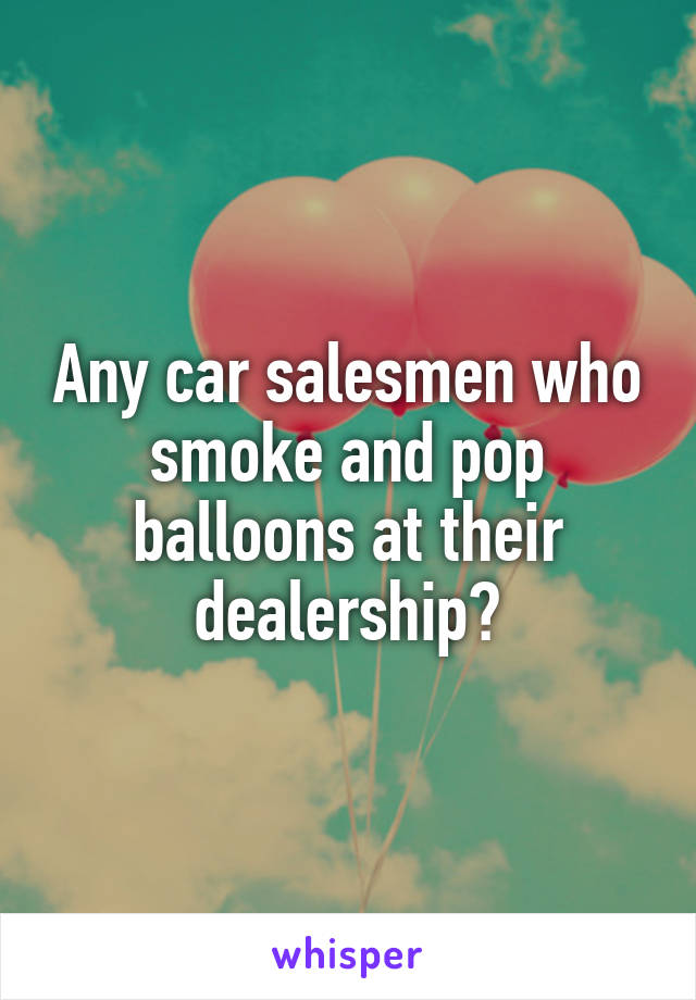 Any car salesmen who smoke and pop balloons at their dealership?