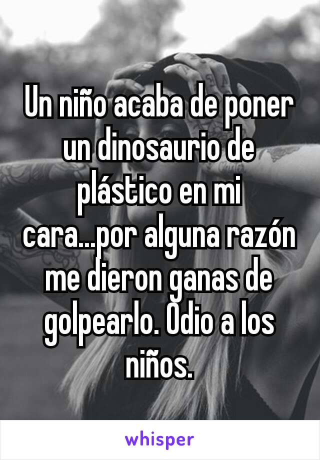 Un niño acaba de poner un dinosaurio de plástico en mi cara...por alguna razón me dieron ganas de golpearlo. Odio a los niños.