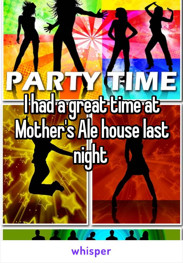 I had a great time at Mother's Ale house last night 