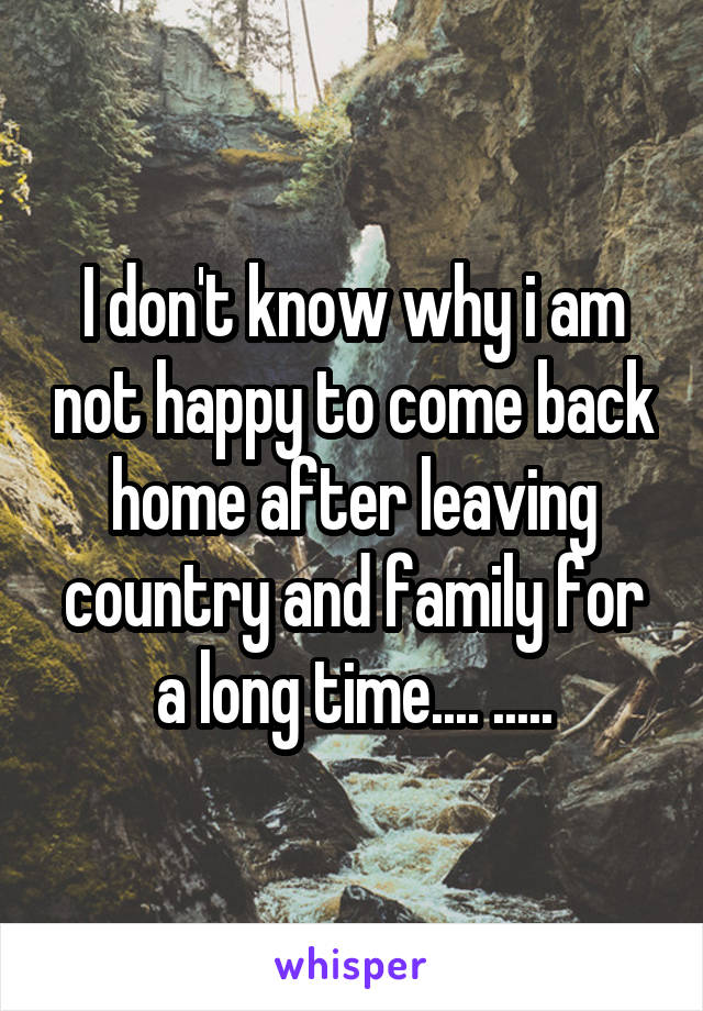 I don't know why i am not happy to come back home after leaving country and family for a long time.... .....