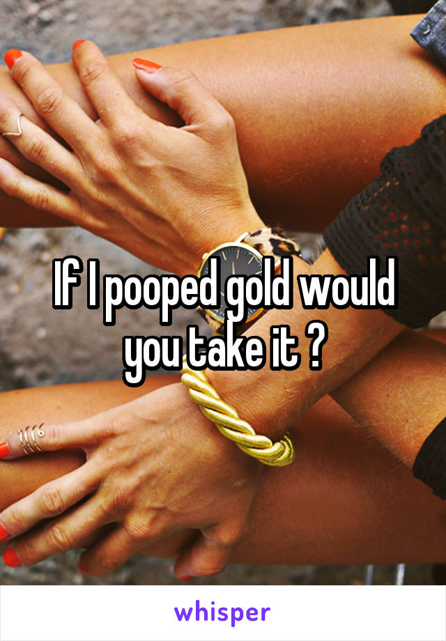 If I pooped gold would you take it ?