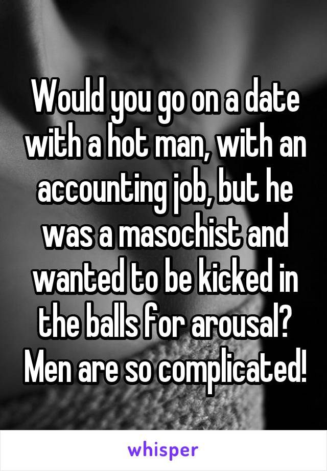 Would you go on a date with a hot man, with an accounting job, but he was a masochist and wanted to be kicked in the balls for arousal? Men are so complicated!