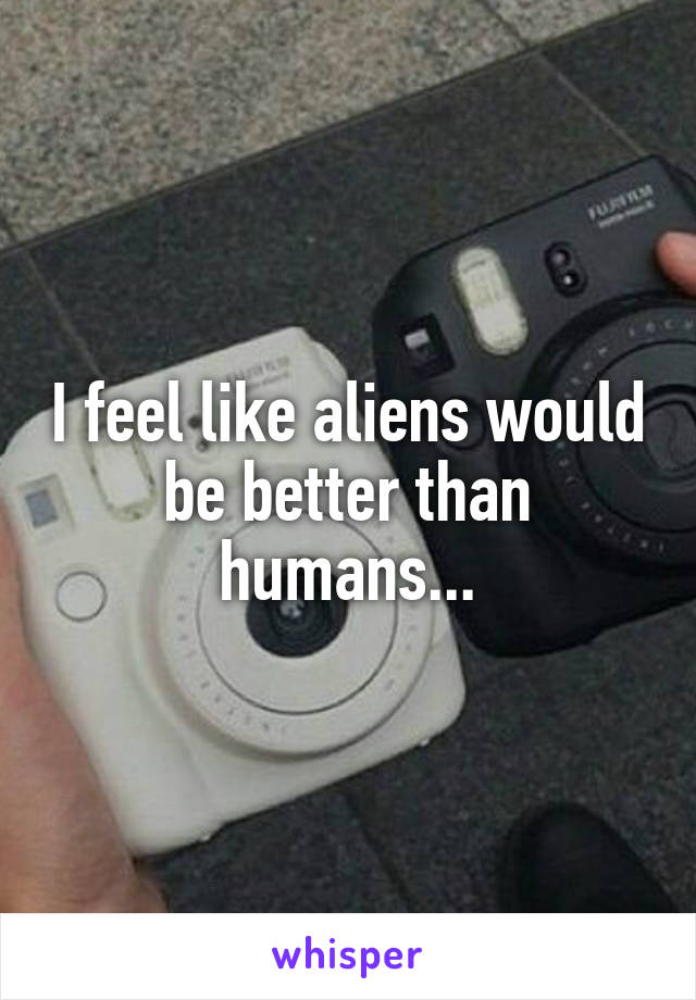 I feel like aliens would be better than humans...