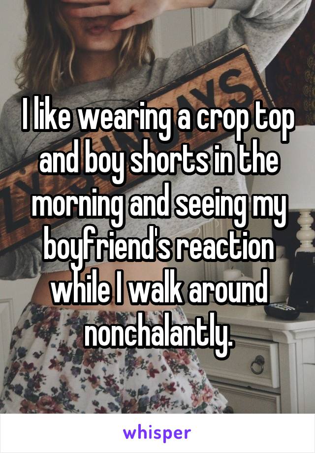 I like wearing a crop top and boy shorts in the morning and seeing my boyfriend's reaction while I walk around nonchalantly.