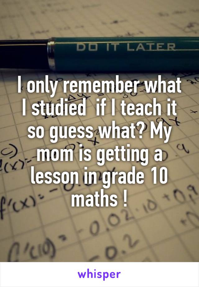 I only remember what I studied  if I teach it so guess what? My mom is getting a lesson in grade 10 maths !