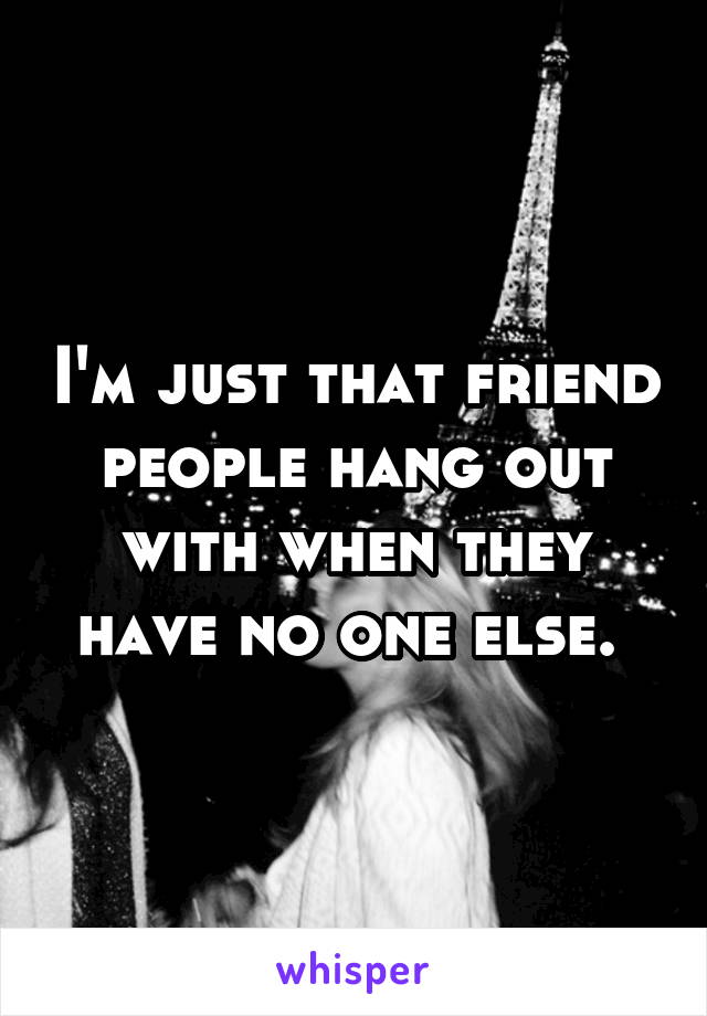 I'm just that friend people hang out with when they have no one else. 