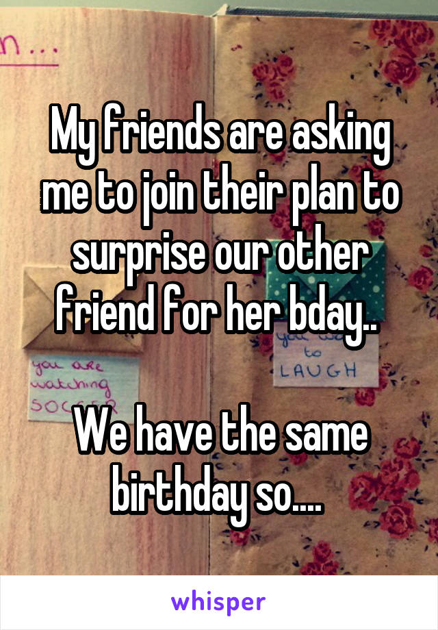 My friends are asking me to join their plan to surprise our other friend for her bday.. 

We have the same birthday so.... 