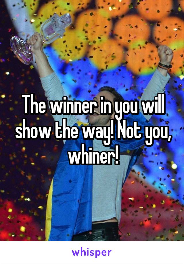 The winner in you will show the way! Not you, whiner!