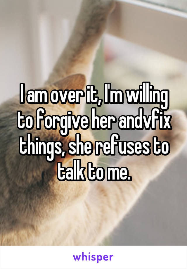 I am over it, I'm willing to forgive her andvfix things, she refuses to talk to me.