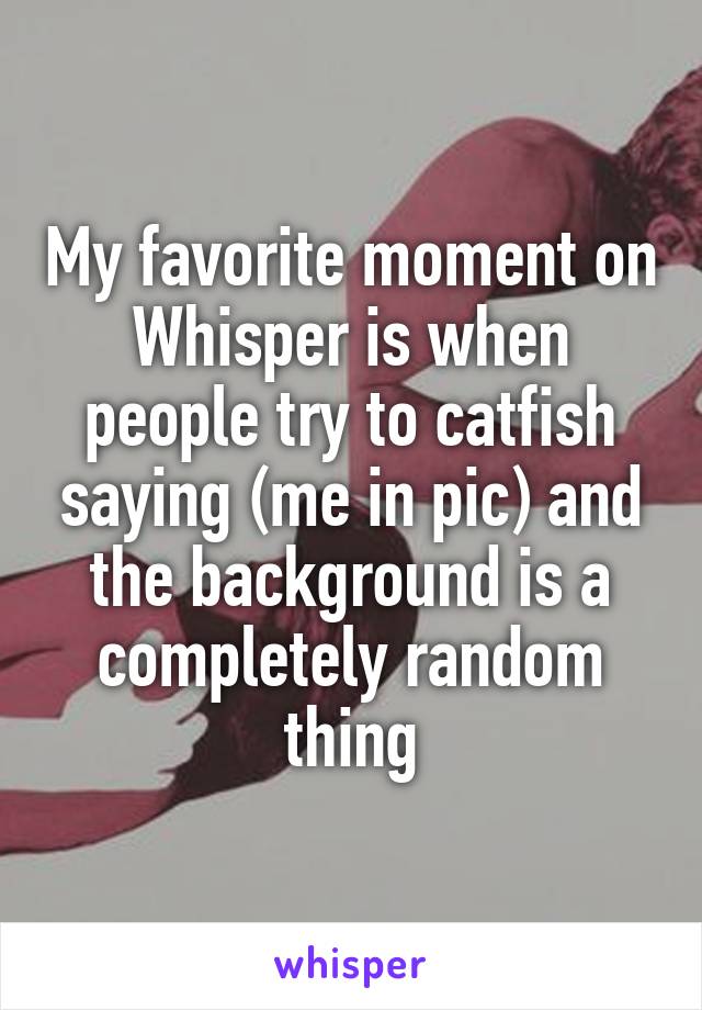 My favorite moment on Whisper is when people try to catfish saying (me in pic) and the background is a completely random thing