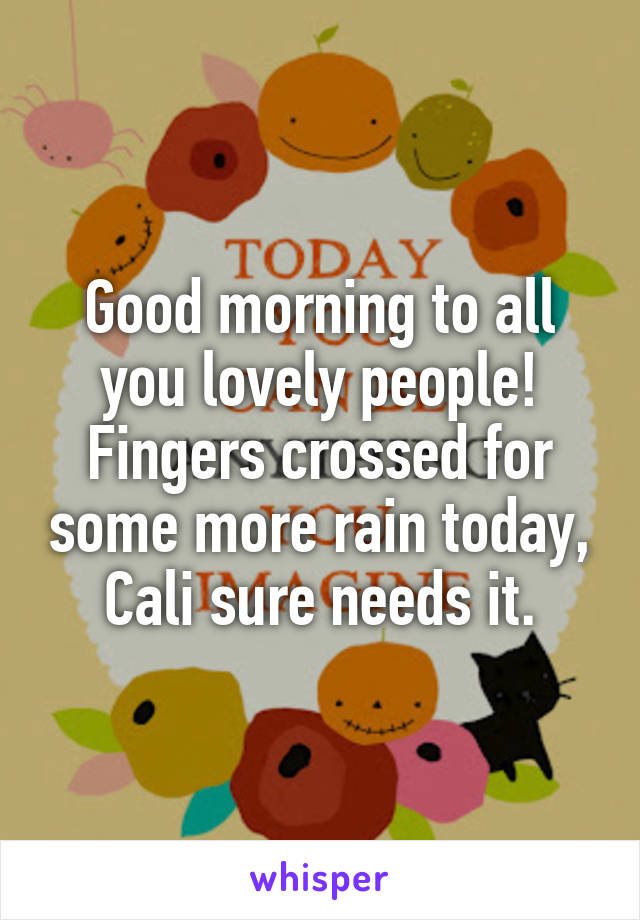 Good morning to all you lovely people! Fingers crossed for some more rain today, Cali sure needs it.