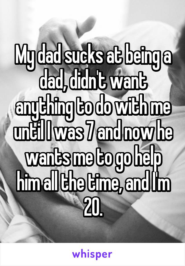 My dad sucks at being a dad, didn't want anything to do with me until I was 7 and now he wants me to go help him all the time, and I'm 20.