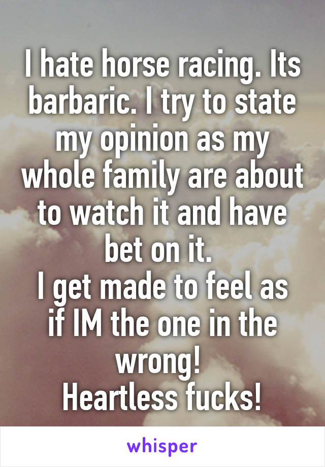 I hate horse racing. Its barbaric. I try to state my opinion as my whole family are about to watch it and have bet on it. 
I get made to feel as if IM the one in the wrong! 
Heartless fucks!