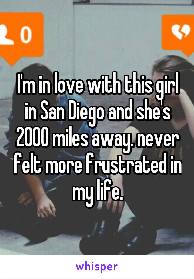 I'm in love with this girl in San Diego and she's 2000 miles away. never felt more frustrated in my life.