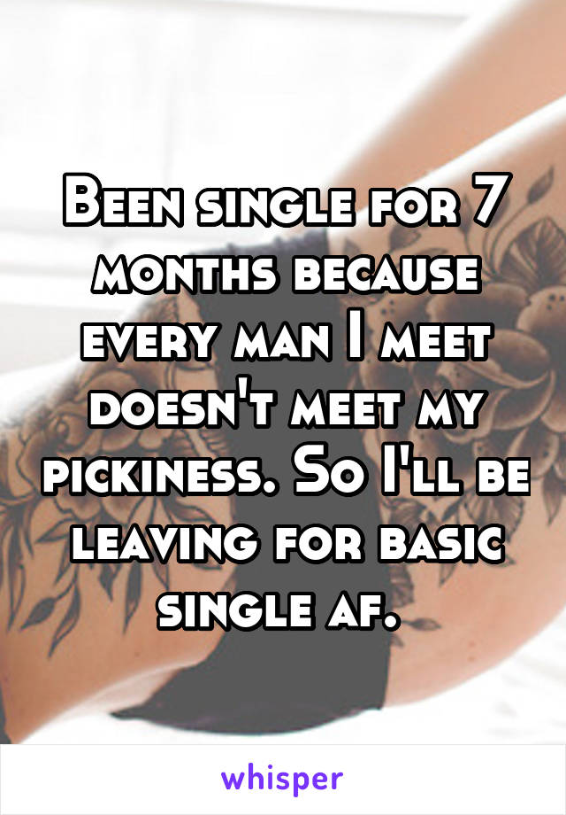 Been single for 7 months because every man I meet doesn't meet my pickiness. So I'll be leaving for basic single af. 