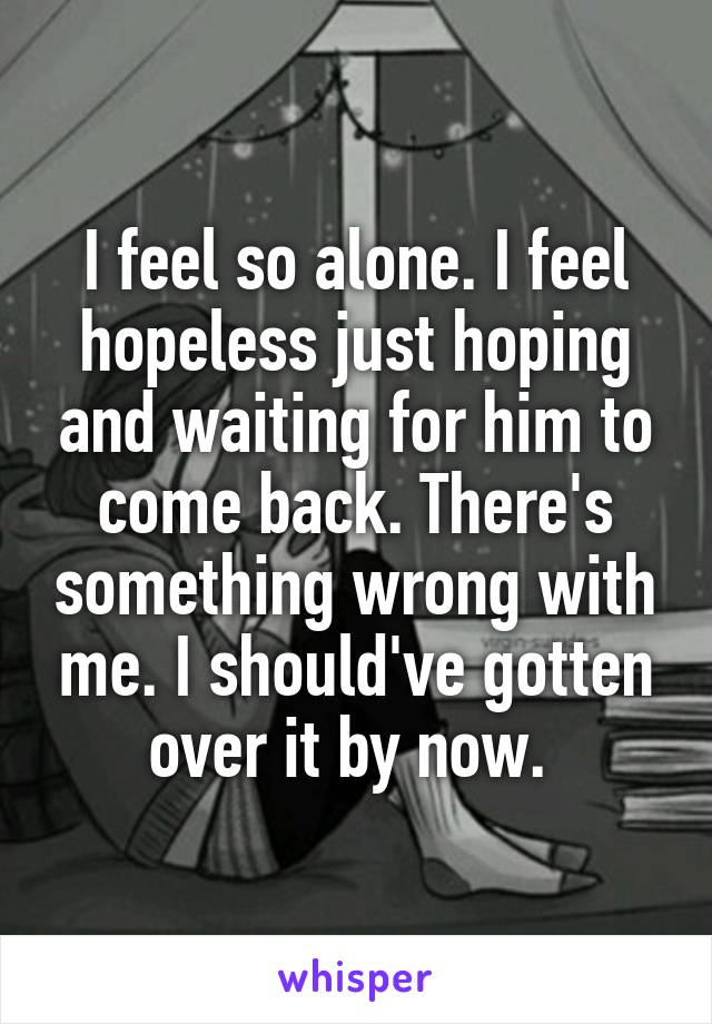 I feel so alone. I feel hopeless just hoping and waiting for him to come back. There's something wrong with me. I should've gotten over it by now. 