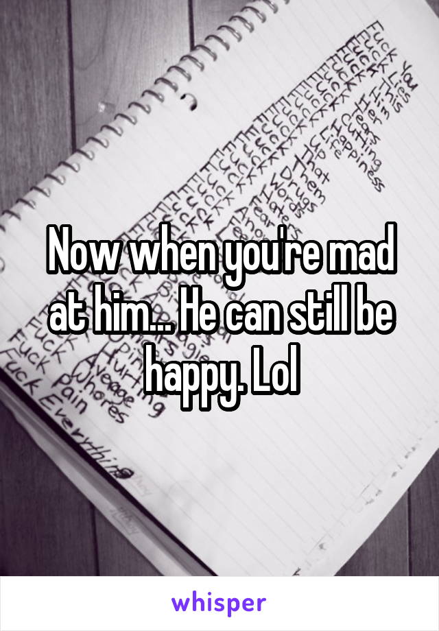 Now when you're mad at him... He can still be happy. Lol