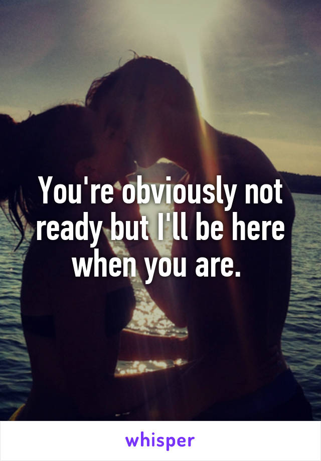 You're obviously not ready but I'll be here when you are. 