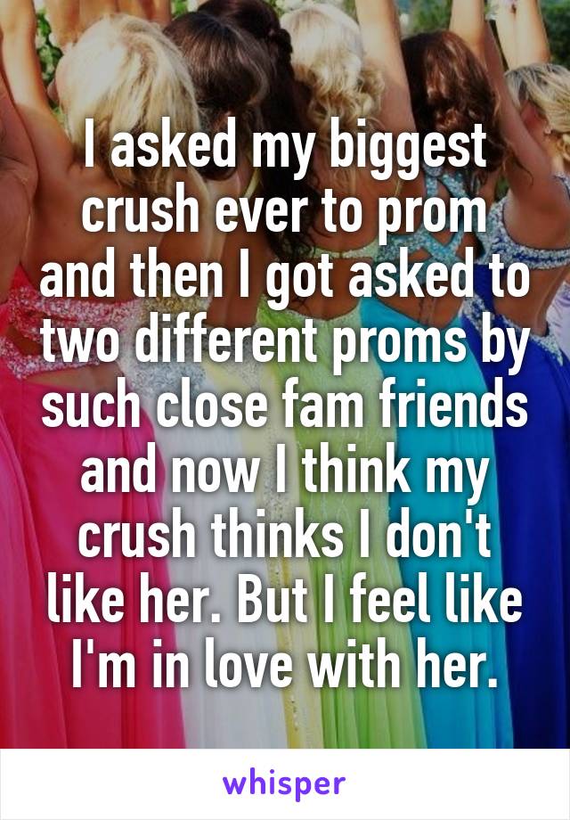 I asked my biggest crush ever to prom and then I got asked to two different proms by such close fam friends and now I think my crush thinks I don't like her. But I feel like I'm in love with her.