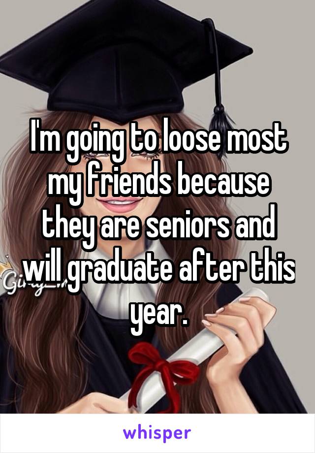 I'm going to loose most my friends because they are seniors and will graduate after this year.