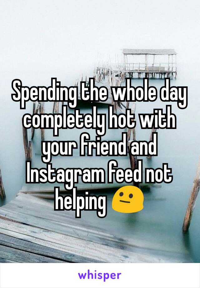 Spending the whole day completely hot with your friend and Instagram feed not helping 😐