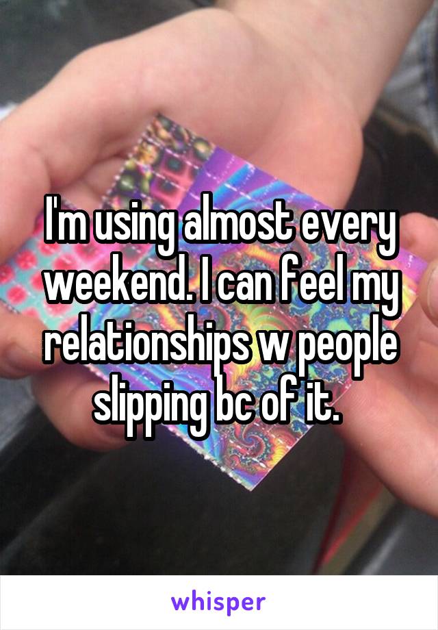 I'm using almost every weekend. I can feel my relationships w people slipping bc of it. 