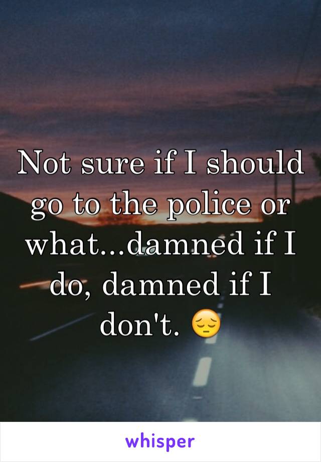 Not sure if I should go to the police or what...damned if I do, damned if I don't. 😔