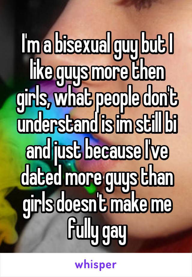 I'm a bisexual guy but I like guys more then girls, what people don't understand is im still bi and just because I've dated more guys than girls doesn't make me fully gay