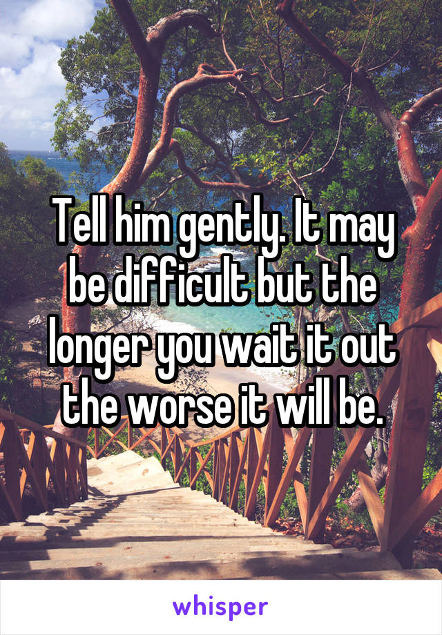 Tell him gently. It may be difficult but the longer you wait it out the worse it will be.