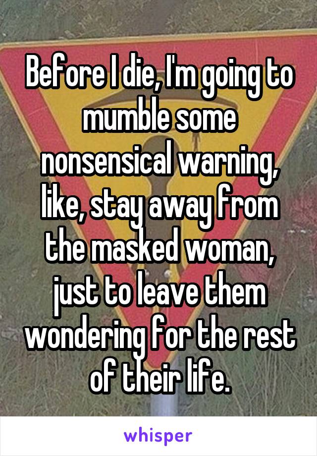 Before I die, I'm going to mumble some nonsensical warning, like, stay away from the masked woman, just to leave them wondering for the rest of their life.