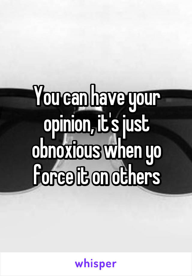 You can have your opinion, it's just obnoxious when yo force it on others