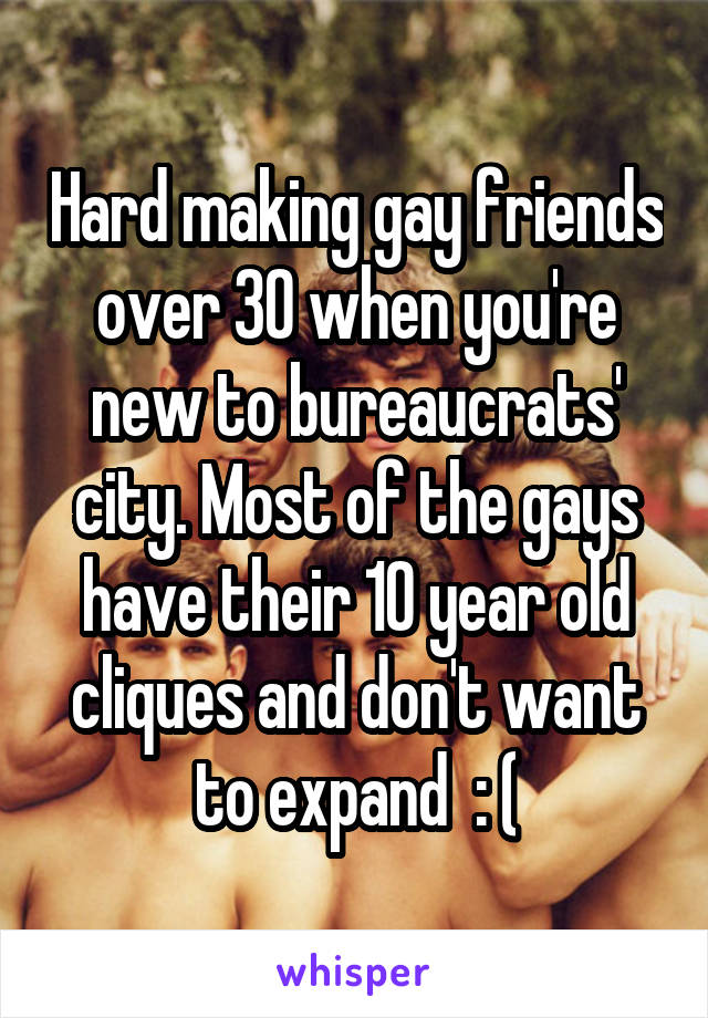 Hard making gay friends over 30 when you're new to bureaucrats' city. Most of the gays have their 10 year old cliques and don't want to expand  : (