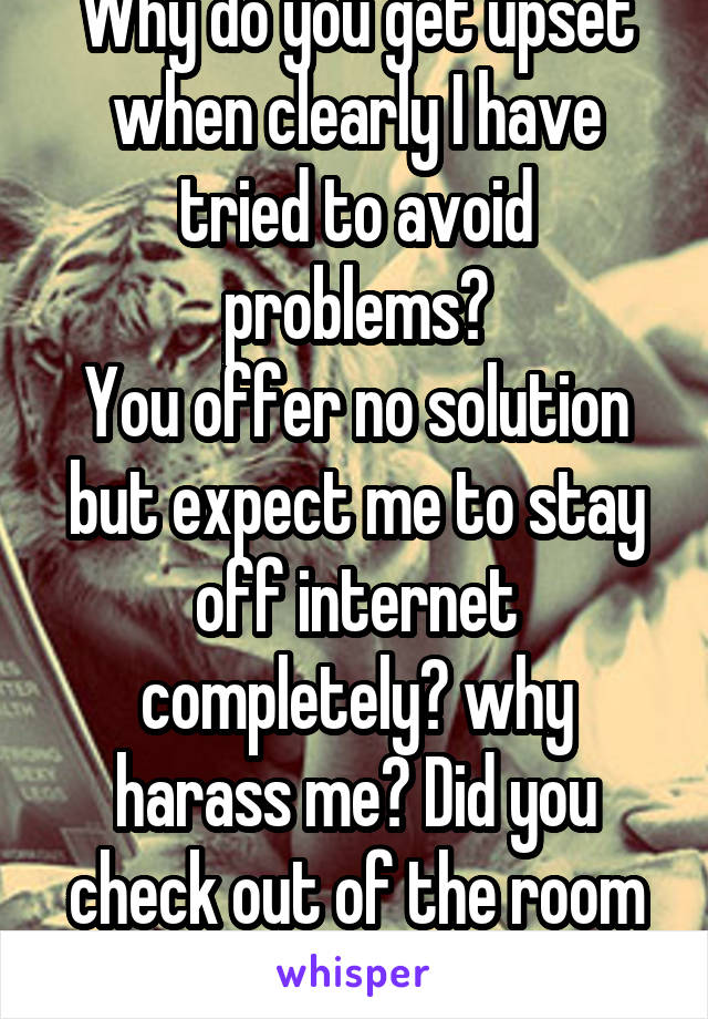 Why do you get upset when clearly I have tried to avoid problems?
You offer no solution but expect me to stay off internet completely? why harass me? Did you check out of the room yet?