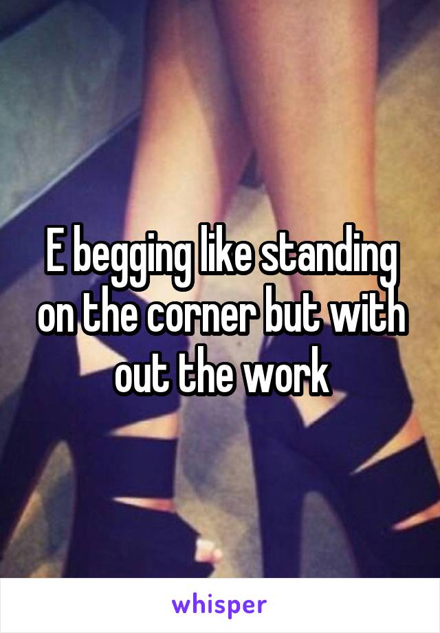 E begging like standing on the corner but with out the work