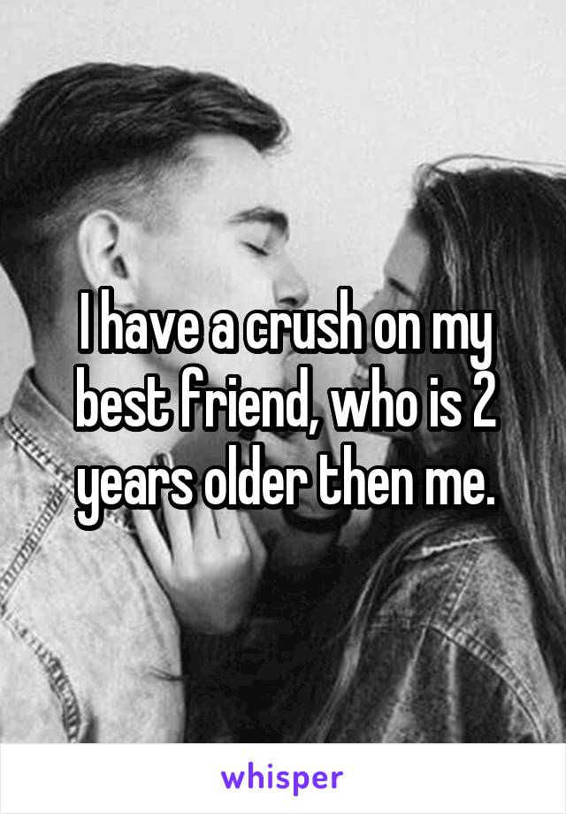 I have a crush on my best friend, who is 2 years older then me.