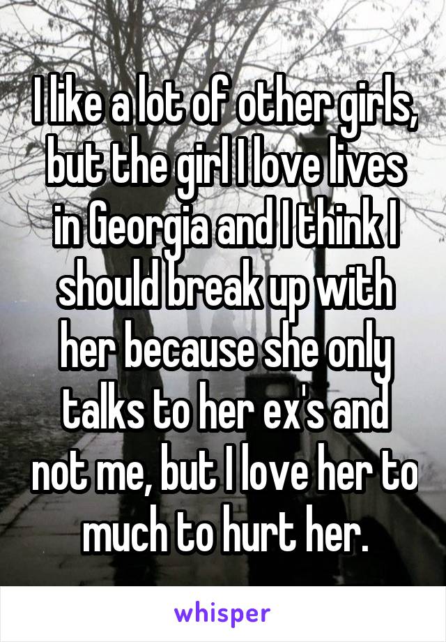 I like a lot of other girls, but the girl I love lives in Georgia and I think I should break up with her because she only talks to her ex's and not me, but I love her to much to hurt her.